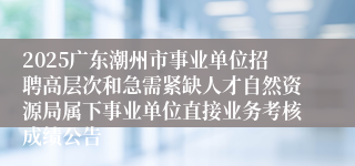 2025广东潮州市事业单位招聘高层次和急需紧缺人才自然资源局属下事业单位直接业务考核成绩公告                