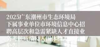 2025广东潮州市生态环境局下属事业单位市环境信息中心招聘高层次和急需紧缺人才直接业务考核成绩及入围体检人员名单公告                                      2025-06-21