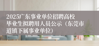 2025广东事业单位招聘高校毕业生拟聘用人员公示（东莞市道镇下属事业单位）