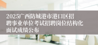 2025广西防城港市港口区招聘事业单位考试招聘岗位结构化面试成绩公布