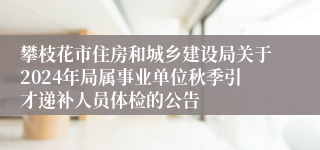 攀枝花市住房和城乡建设局关于2024年局属事业单位秋季引才递补人员体检的公告