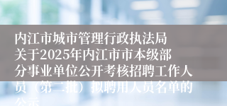 内江市城市管理行政执法局  关于2025年内江市市本级部分事业单位公开考核招聘工作人员（第二批）拟聘用人员名单的公示