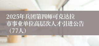 2025年兵团第四师可克达拉市事业单位高层次人才引进公告（77人）