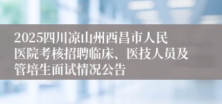 2025四川凉山州西昌市人民医院考核招聘临床、医技人员及管培生面试情况公告