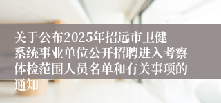 关于公布2025年招远市卫健系统事业单位公开招聘进入考察体检范围人员名单和有关事项的通知