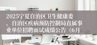 2025宁夏自治区卫生健康委、自治区疾病预防控制局直属事业单位招聘面试成绩公告（6月20日）
