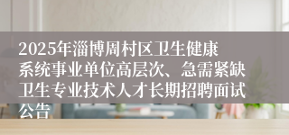 2025年淄博周村区卫生健康系统事业单位高层次、急需紧缺卫生专业技术人才长期招聘面试公告