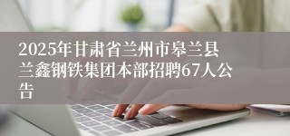 2025年甘肃省兰州市皋兰县兰鑫钢铁集团本部招聘67人公告