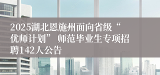 2025湖北恩施州面向省级“优师计划” 师范毕业生专项招聘142人公告         