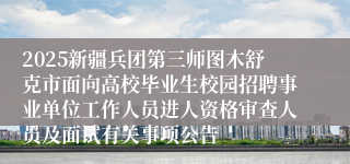 2025新疆兵团第三师图木舒克市面向高校毕业生校园招聘事业单位工作人员进人资格审查人员及面试有关事项公告