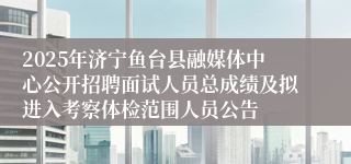 2025年济宁鱼台县融媒体中心公开招聘面试人员总成绩及拟进入考察体检范围人员公告