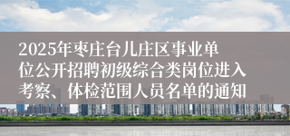 2025年枣庄台儿庄区事业单位公开招聘初级综合类岗位进入考察、体检范围人员名单的通知