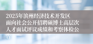 2025年滨州经济技术开发区面向社会公开招聘硕博士高层次人才面试评议成绩和考察体检公告