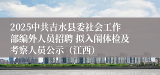 2025中共吉水县委社会工作部编外人员招聘 拟入闱体检及考察人员公示（江西）