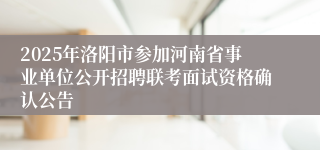 2025年洛阳市参加河南省事业单位公开招聘联考面试资格确认公告