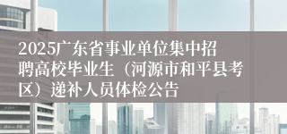 2025广东省事业单位集中招聘高校毕业生（河源市和平县考区）递补人员体检公告