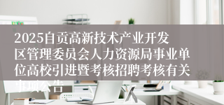 2025自贡高新技术产业开发区管理委员会人力资源局事业单位高校引进暨考核招聘考核有关事项公告