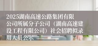 2025湖南高速公路集团有限公司所属分子公司（湖南高速建设工程有限公司）社会招聘拟录用人员公示