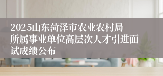 2025山东菏泽市农业农村局所属事业单位高层次人才引进面试成绩公布