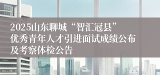 2025山东聊城“智汇冠县”优秀青年人才引进面试成绩公布及考察体检公告