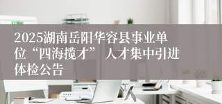 2025湖南岳阳华容县事业单位“四海揽才” 人才集中引进体检公告