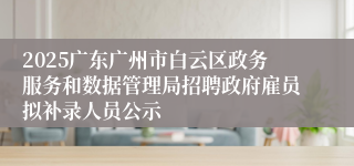2025广东广州市白云区政务服务和数据管理局招聘政府雇员拟补录人员公示