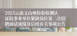 2025云南文山州检验检测认证院事业单位紧缺岗位第二次招聘面试成绩及后续有关事项公告