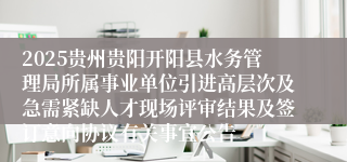 2025贵州贵阳开阳县水务管理局所属事业单位引进高层次及急需紧缺人才现场评审结果及签订意向协议有关事宜公告