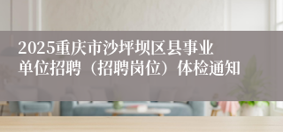 2025重庆市沙坪坝区县事业单位招聘（招聘岗位）体检通知
