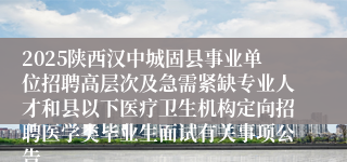 2025陕西汉中城固县事业单位招聘高层次及急需紧缺专业人才和县以下医疗卫生机构定向招聘医学类毕业生面试有关事项公告
