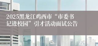 2025黑龙江鸡西市“市委书记进校园”引才活动面试公告