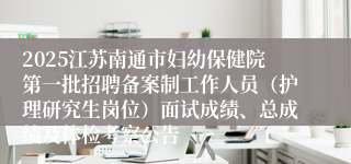 2025江苏南通市妇幼保健院第一批招聘备案制工作人员（护理研究生岗位）面试成绩、总成绩及体检考察公告