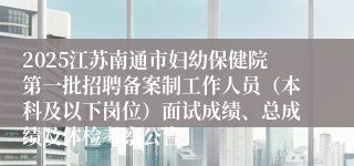2025江苏南通市妇幼保健院第一批招聘备案制工作人员（本科及以下岗位）面试成绩、总成绩及体检考察公告