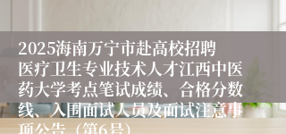 2025海南万宁市赴高校招聘医疗卫生专业技术人才江西中医药大学考点笔试成绩、合格分数线、入围面试人员及面试注意事项公告（第6号）