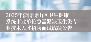 2025年淄博博山区卫生健康系统事业单位急需紧缺卫生类专业技术人才招聘面试成绩公告