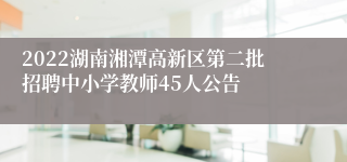 2022湖南湘潭高新区第二批招聘中小学教师45人公告