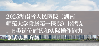2025湖南省人民医院（湖南师范大学附属第一医院）招聘A、B类岗位面试和实际操作能力测试实施方案