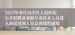 2025年枣庄山亭区人民医院公开招聘备案制专业技术人员进入面试范围人员总成绩的通知