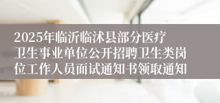 2025年临沂临沭县部分医疗卫生事业单位公开招聘卫生类岗位工作人员面试通知书领取通知