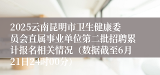 2025云南昆明市卫生健康委员会直属事业单位第二批招聘累计报名相关情况（数据截至6月21日24时00分）