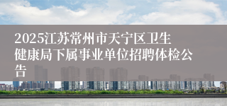 2025江苏常州市天宁区卫生健康局下属事业单位招聘体检公告