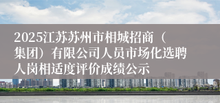 2025江苏苏州市相城招商（集团）有限公司人员市场化选聘人岗相适度评价成绩公示