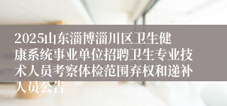 2025山东淄博淄川区卫生健康系统事业单位招聘卫生专业技术人员考察体检范围弃权和递补人员公告