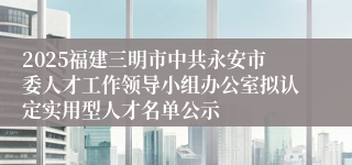 2025福建三明市中共永安市委人才工作领导小组办公室拟认定实用型人才名单公示