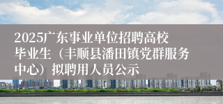 2025广东事业单位招聘高校毕业生（丰顺县潘田镇党群服务中心）拟聘用人员公示