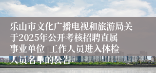 乐山市文化广播电视和旅游局关于2025年公开考核招聘直属事业单位  工作人员进入体检人员名单的公告