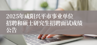 2025年咸阳兴平市事业单位招聘和硕士研究生招聘面试成绩公告