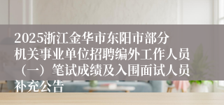 2025浙江金华市东阳市部分机关事业单位招聘编外工作人员（一）笔试成绩及入围面试人员补充公告