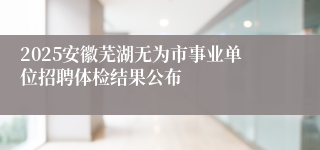 2025安徽芜湖无为市事业单位招聘体检结果公布