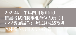 2025年上半年四川乐山市井研县考试招聘事业单位人员（中小学教师岗位）考试总成绩及进入体检人员相关事项公告